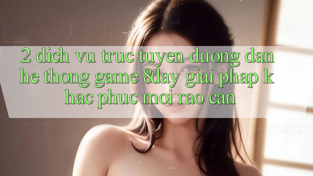 2. Dịch vụ trực tuyến Đường dẫn Hệ thống Game 8day: Giải Pháp Khắc Phục Mọi Rào Cản