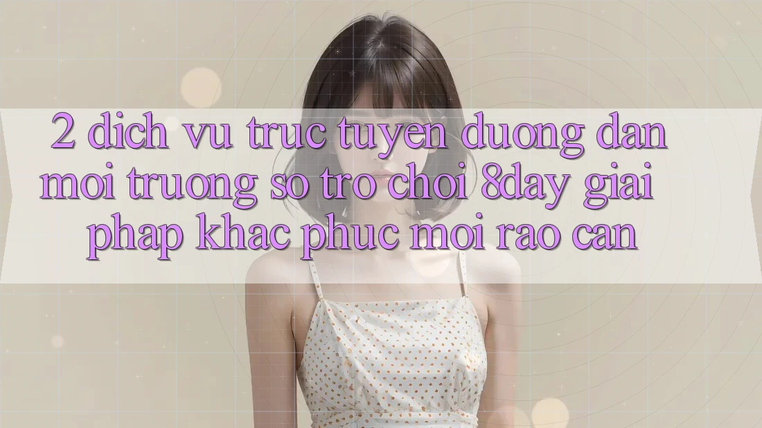 2. Dịch vụ trực tuyến Đường dẫn Môi trường số Trò chơi 8day: Giải Pháp Khắc Phục Mọi Rào Cản
