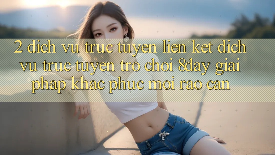2. Dịch vụ trực tuyến Liên kết Dịch vụ trực tuyến Trò chơi 8day: Giải Pháp Khắc Phục Mọi Rào Cản