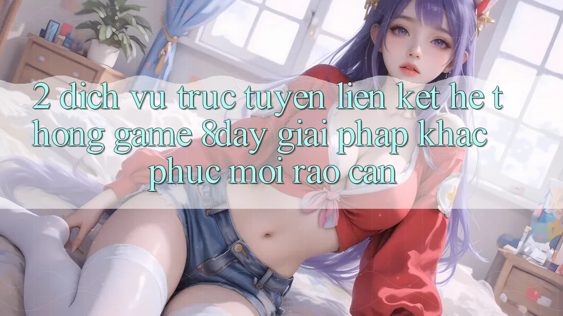 2. Dịch vụ trực tuyến Liên kết Hệ thống Game 8day: Giải Pháp Khắc Phục Mọi Rào Cản