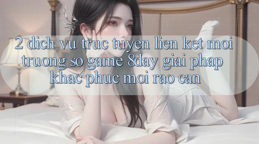 2. Dịch vụ trực tuyến Liên kết Môi trường số Game 8day: Giải Pháp Khắc Phục Mọi Rào Cản 2. Dịch vụ trực tuyến Liên kết Môi trường số Game 8day: Giải Pháp Khắc Phục Mọi Rào Cản