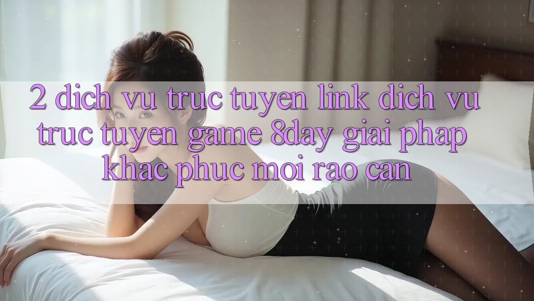2. Dịch vụ trực tuyến Link Dịch vụ trực tuyến Game 8day: Giải Pháp Khắc Phục Mọi Rào Cản 2. Dịch vụ trực tuyến Link Dịch vụ trực tuyến Game 8day: Giải Pháp Khắc Phục Mọi Rào Cản