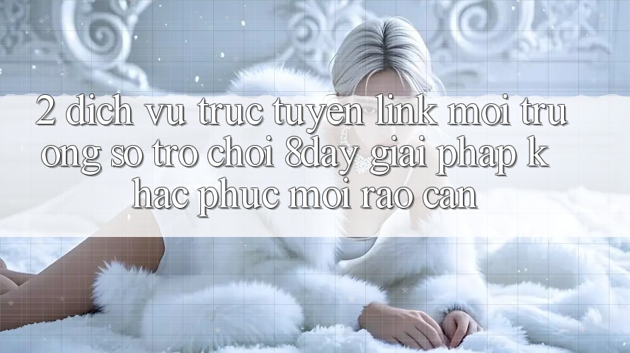 2. Dịch vụ trực tuyến Link Môi trường số Trò chơi 8day: Giải Pháp Khắc Phục Mọi Rào Cản 2. Dịch vụ trực tuyến Link Môi trường số Trò chơi 8day: Giải Pháp Khắc Phục Mọi Rào Cản