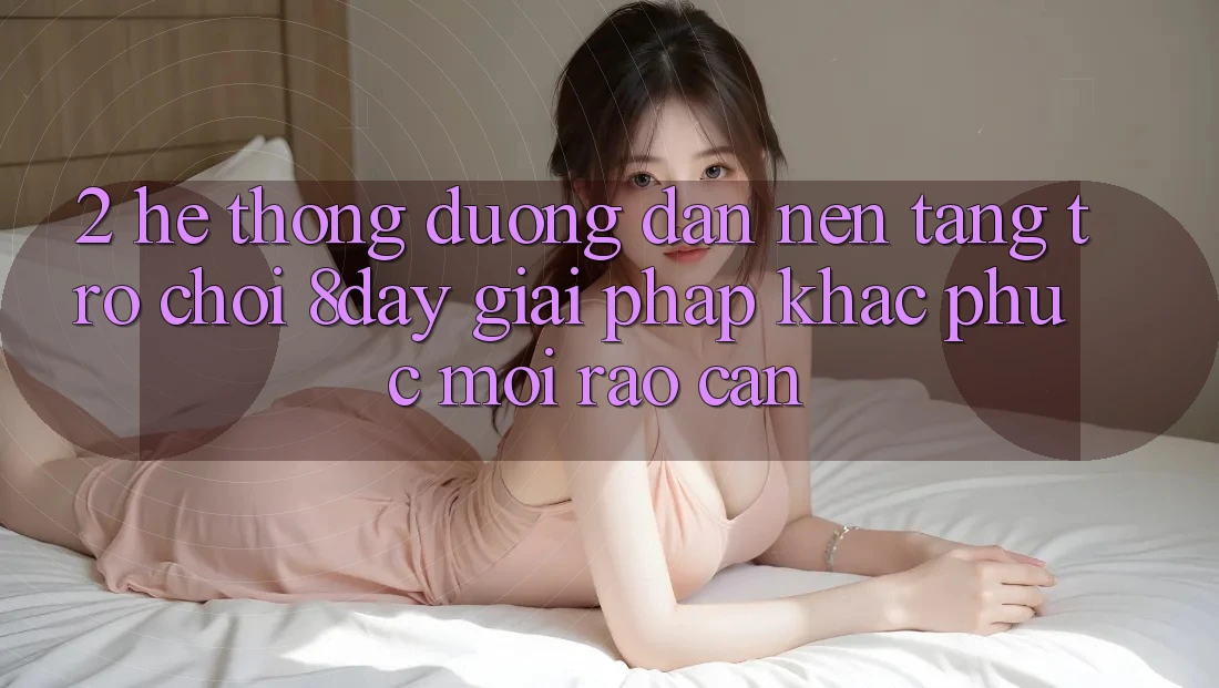 2. Hệ Thống Đường dẫn Nền Tảng Trò chơi 8day: Giải Pháp Khắc Phục Mọi Rào Cản