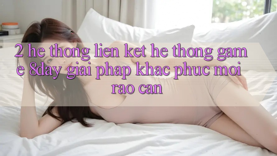 2. Hệ Thống Liên kết Hệ thống Game 8day: Giải Pháp Khắc Phục Mọi Rào Cản 2. Hệ Thống Liên kết Hệ thống Game 8day: Giải Pháp Khắc Phục Mọi Rào Cản
