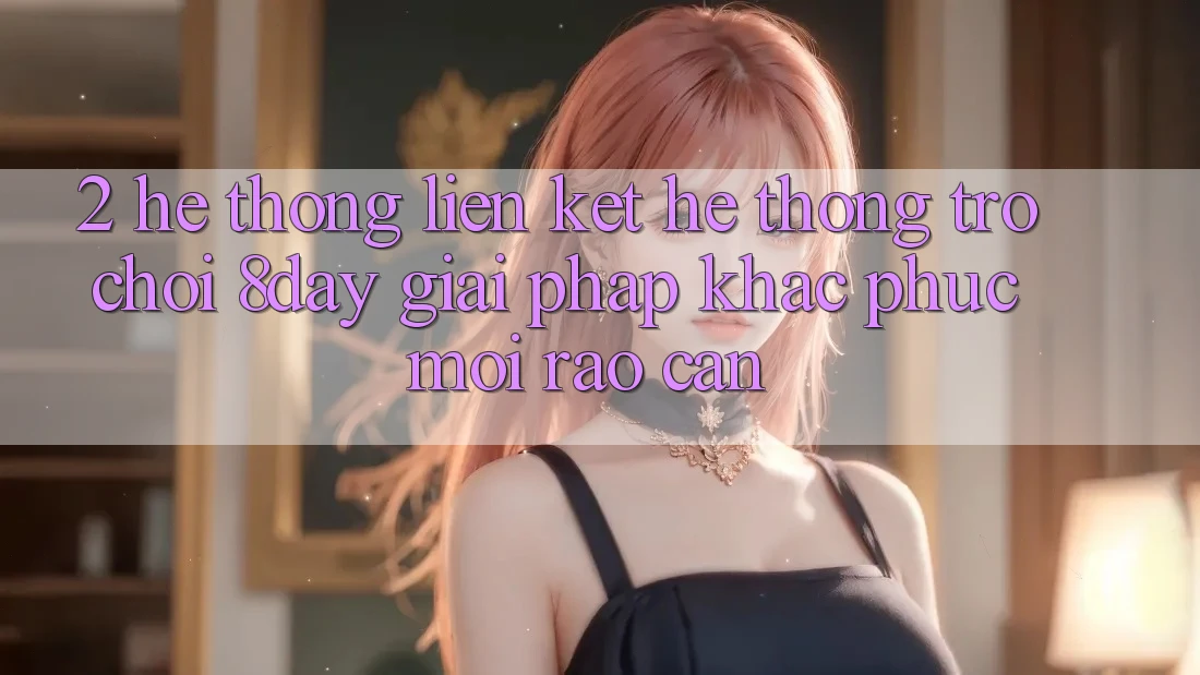 2. Hệ Thống Liên kết Hệ thống Trò chơi 8day: Giải Pháp Khắc Phục Mọi Rào Cản