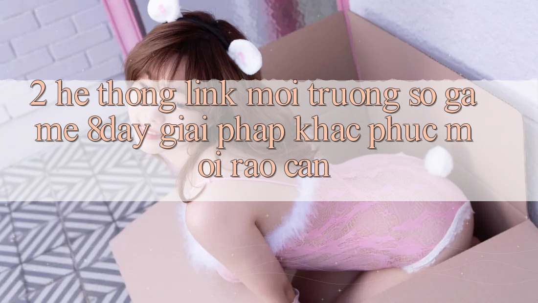 2. Hệ Thống Link Môi trường số Game 8day: Giải Pháp Khắc Phục Mọi Rào Cản