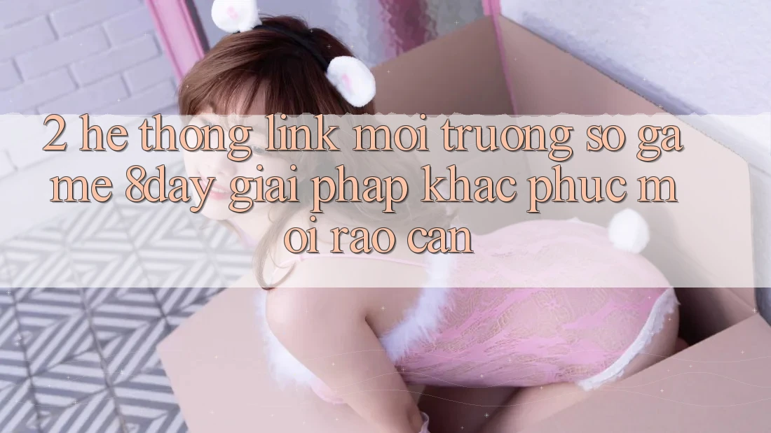 2. Hệ Thống Link Môi trường số Game 8day: Giải Pháp Khắc Phục Mọi Rào Cản