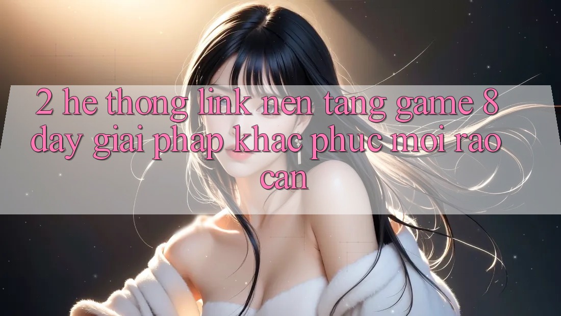 2. Hệ Thống Link Nền Tảng Game 8day: Giải Pháp Khắc Phục Mọi Rào Cản