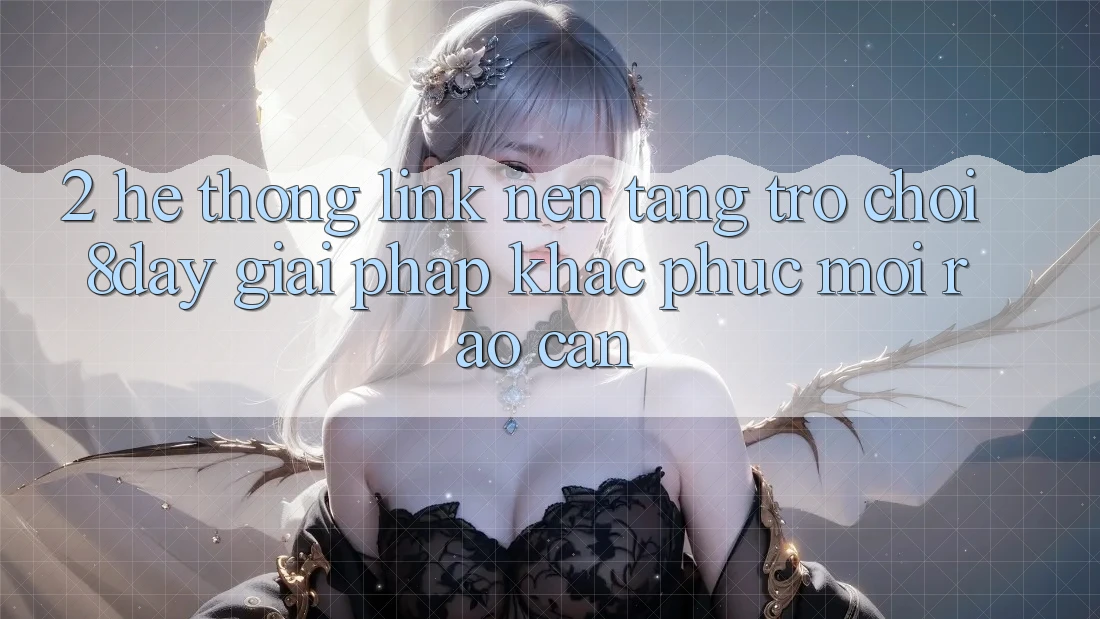 2. Hệ Thống Link Nền Tảng Trò chơi 8day: Giải Pháp Khắc Phục Mọi Rào Cản