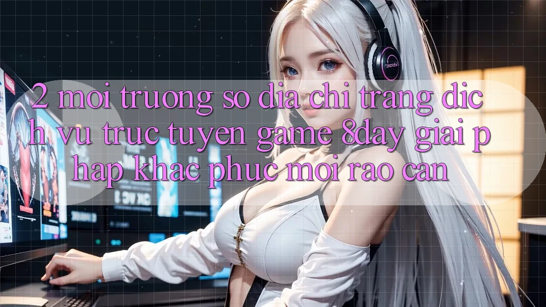 2. Môi trường số Địa chỉ trang Dịch vụ trực tuyến Game 8day: Giải Pháp Khắc Phục Mọi Rào Cản 2. Môi trường số Địa chỉ trang Dịch vụ trực tuyến Game 8day: Giải Pháp Khắc Phục Mọi Rào Cản