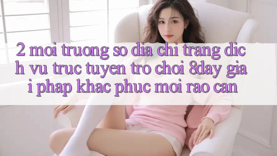 2. Môi trường số Địa chỉ trang Dịch vụ trực tuyến Trò chơi 8day: Giải Pháp Khắc Phục Mọi Rào Cản 2. Môi trường số Địa chỉ trang Dịch vụ trực tuyến Trò chơi 8day: Giải Pháp Khắc Phục Mọi Rào Cản