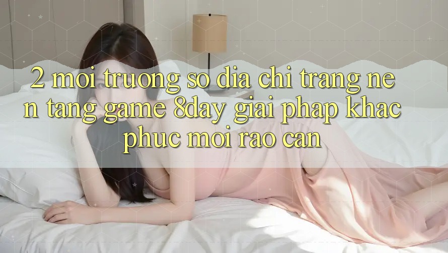 2. Môi trường số Địa chỉ trang Nền Tảng Game 8day: Giải Pháp Khắc Phục Mọi Rào Cản