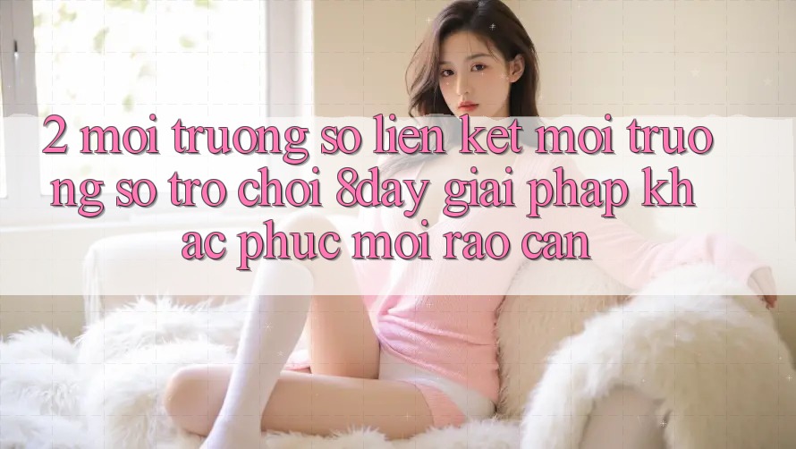 2. Môi trường số Liên kết Môi trường số Trò chơi 8day: Giải Pháp Khắc Phục Mọi Rào Cản 2. Môi trường số Liên kết Môi trường số Trò chơi 8day: Giải Pháp Khắc Phục Mọi Rào Cản