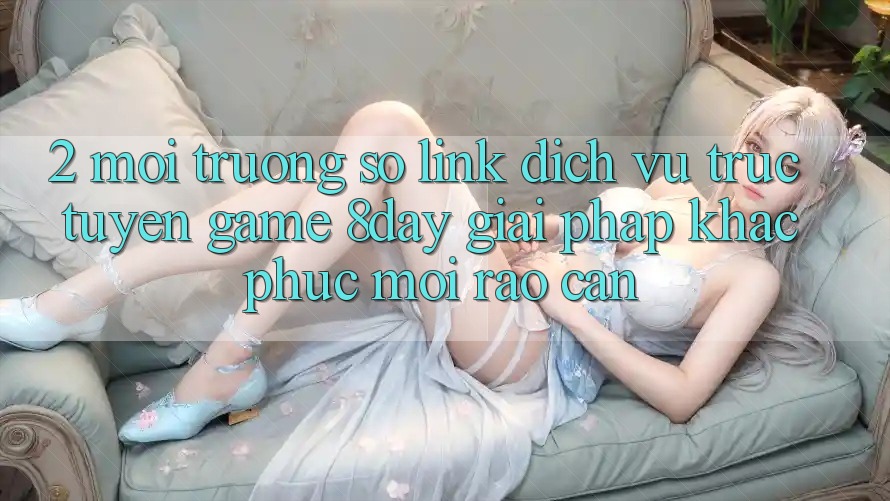 2. Môi trường số Link Dịch vụ trực tuyến Game 8day: Giải Pháp Khắc Phục Mọi Rào Cản 2. Môi trường số Link Dịch vụ trực tuyến Game 8day: Giải Pháp Khắc Phục Mọi Rào Cản