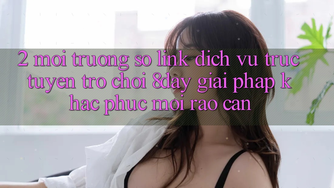 2. Môi trường số Link Dịch vụ trực tuyến Trò chơi 8day: Giải Pháp Khắc Phục Mọi Rào Cản 2. Môi trường số Link Dịch vụ trực tuyến Trò chơi 8day: Giải Pháp Khắc Phục Mọi Rào Cản