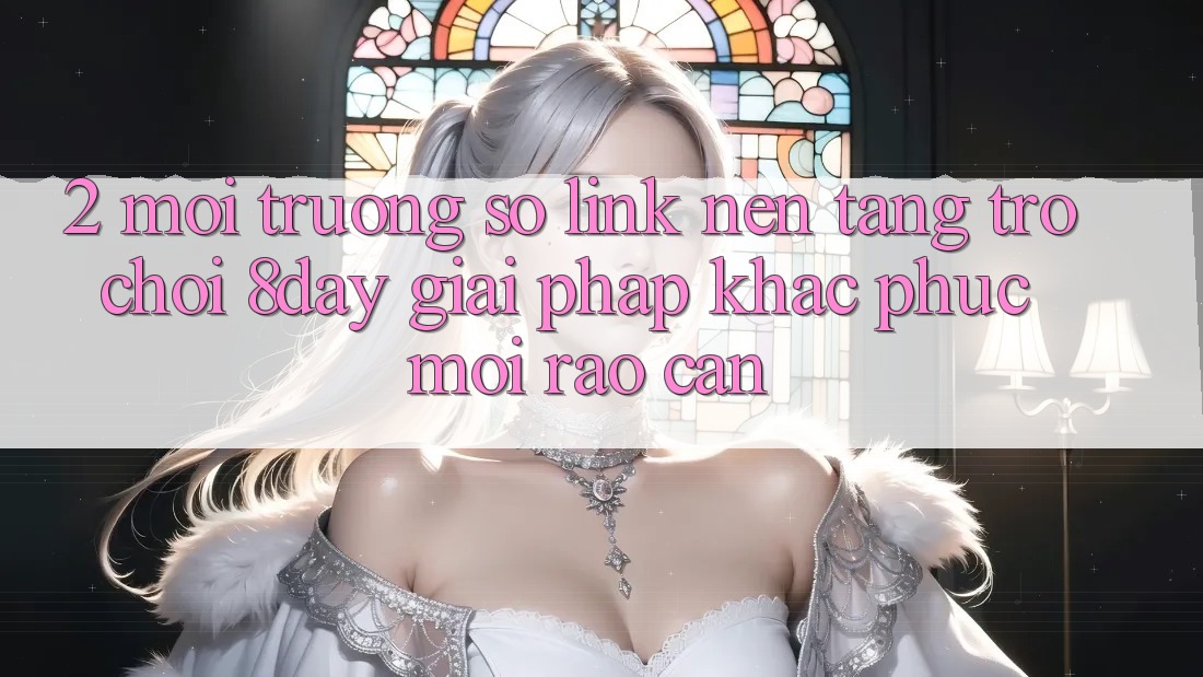 2. Môi trường số Link Nền Tảng Trò chơi 8day: Giải Pháp Khắc Phục Mọi Rào Cản