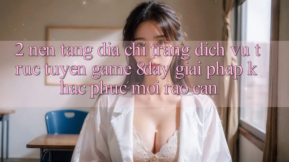 2. Nền tảng Địa chỉ trang Dịch vụ trực tuyến Game 8day: Giải Pháp Khắc Phục Mọi Rào Cản 2. Nền tảng Địa chỉ trang Dịch vụ trực tuyến Game 8day: Giải Pháp Khắc Phục Mọi Rào Cản