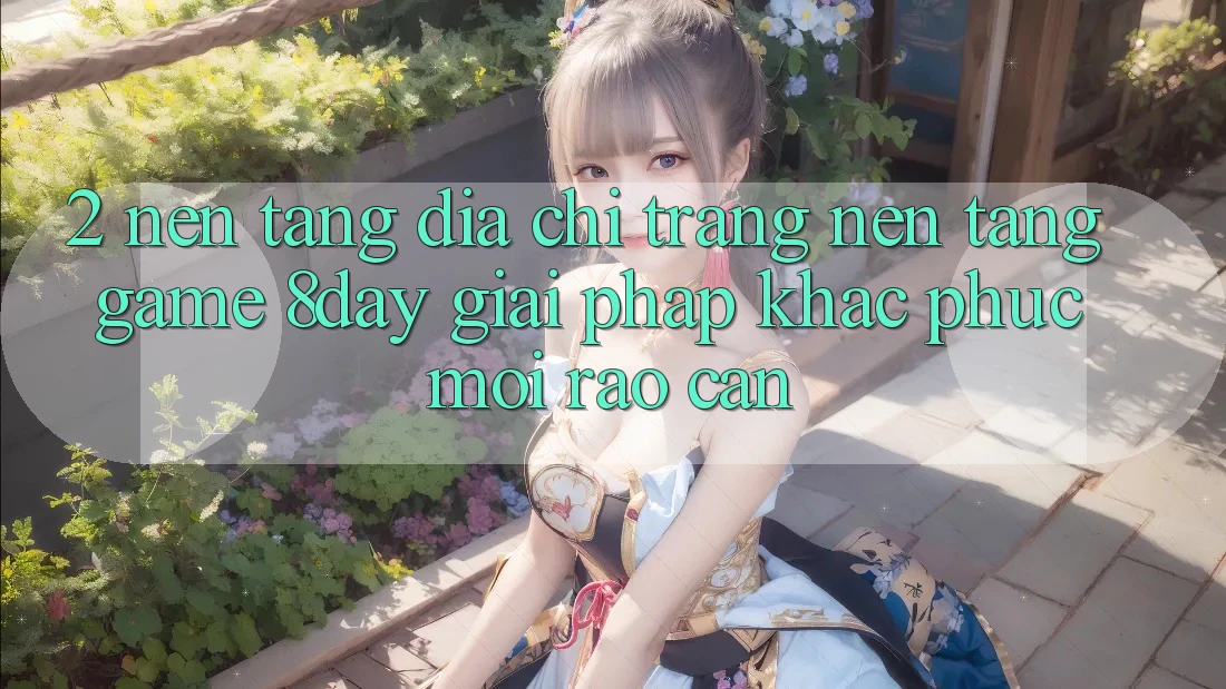 2. Nền tảng Địa chỉ trang Nền Tảng Game 8day: Giải Pháp Khắc Phục Mọi Rào Cản