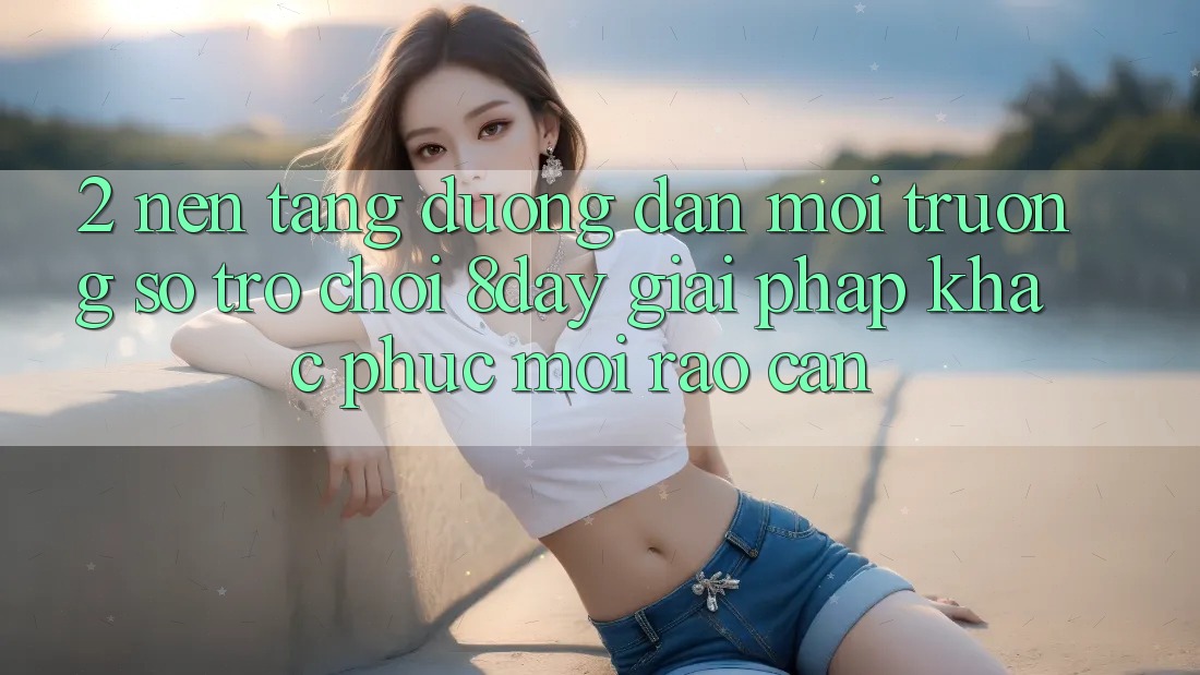 2. Nền tảng Đường dẫn Môi trường số Trò chơi 8day: Giải Pháp Khắc Phục Mọi Rào Cản