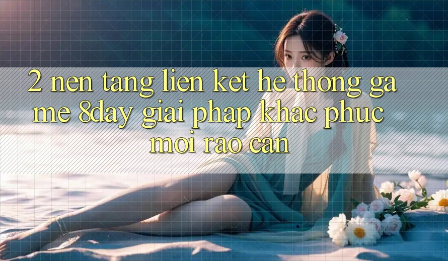 2. Nền tảng Liên kết Hệ thống Game 8day: Giải Pháp Khắc Phục Mọi Rào Cản 2. Nền tảng Liên kết Hệ thống Game 8day: Giải Pháp Khắc Phục Mọi Rào Cản