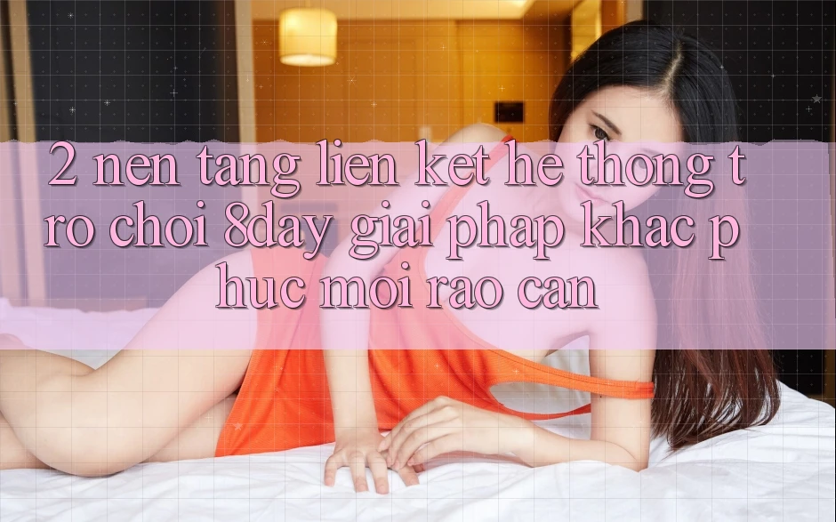 2. Nền tảng Liên kết Hệ thống Trò chơi 8day: Giải Pháp Khắc Phục Mọi Rào Cản 2. Nền tảng Liên kết Hệ thống Trò chơi 8day: Giải Pháp Khắc Phục Mọi Rào Cản