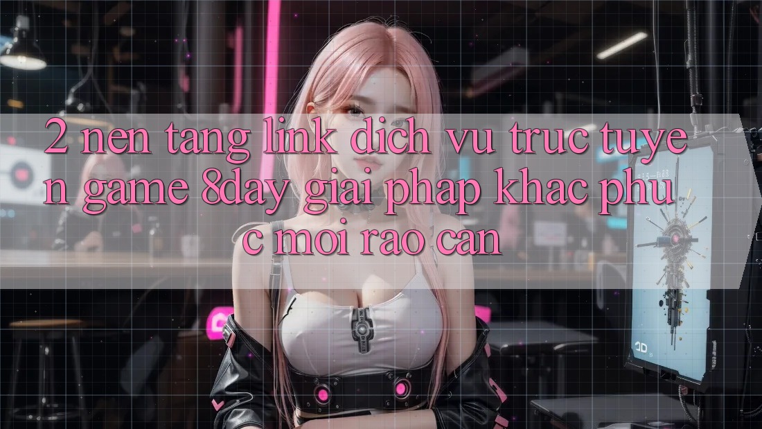2. Nền tảng Link Dịch vụ trực tuyến Game 8day: Giải Pháp Khắc Phục Mọi Rào Cản 2. Nền tảng Link Dịch vụ trực tuyến Game 8day: Giải Pháp Khắc Phục Mọi Rào Cản