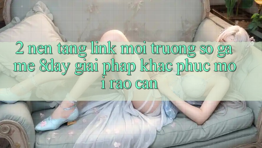 2. Nền tảng Link Môi trường số Game 8day: Giải Pháp Khắc Phục Mọi Rào Cản