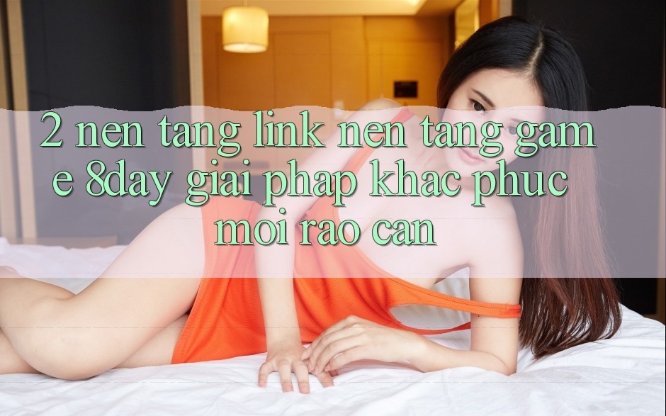 2. Nền tảng Link Nền Tảng Game 8day: Giải Pháp Khắc Phục Mọi Rào Cản