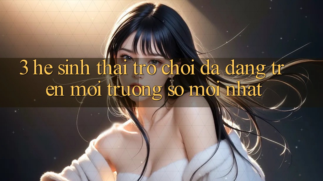 3. Hệ Sinh Thái Trò Chơi Đa Dạng Trên Môi trường số Mới nhất 3. Hệ Sinh Thái Trò Chơi Đa Dạng Trên Môi trường số Mới nhất