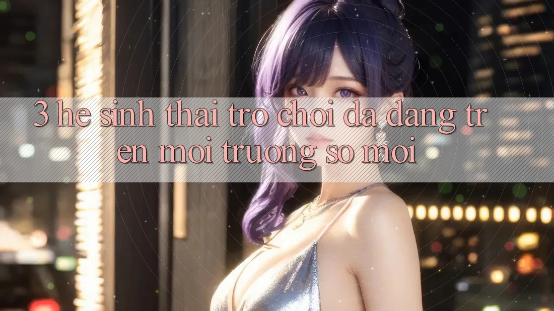 3. Hệ Sinh Thái Trò Chơi Đa Dạng Trên Môi trường số Mới 3. Hệ Sinh Thái Trò Chơi Đa Dạng Trên Môi trường số Mới