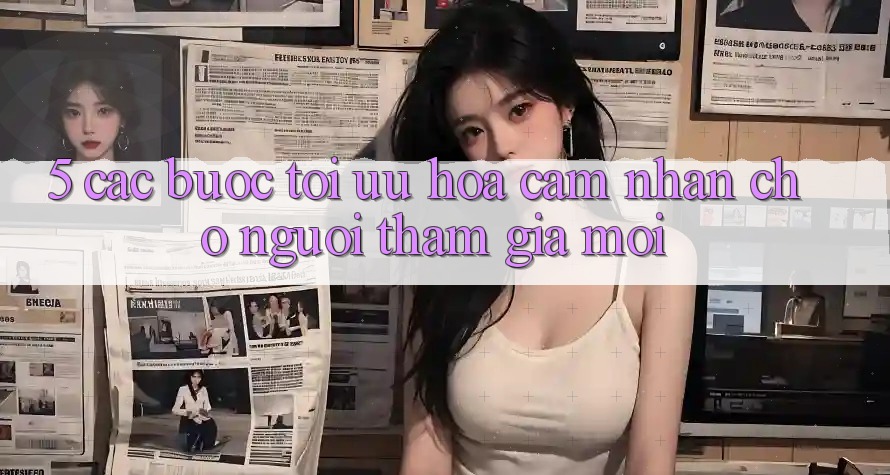 5. Các bước Tối Ưu Hóa Cảm nhận Cho Người tham gia Mới 5. Các bước Tối Ưu Hóa Cảm nhận Cho Người tham gia Mới