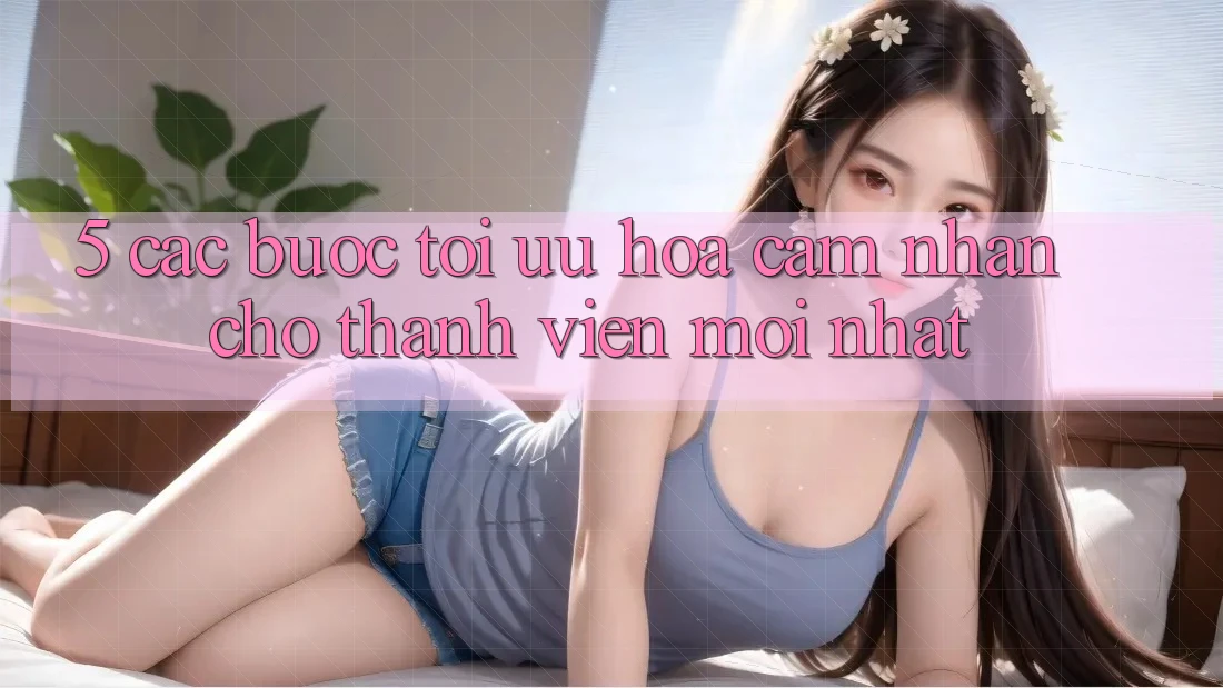 5. Các bước Tối Ưu Hóa Cảm nhận Cho Thành Viên Mới nhất 5. Các bước Tối Ưu Hóa Cảm nhận Cho Thành Viên Mới nhất