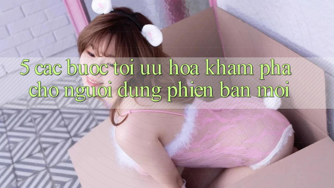5. Các bước Tối Ưu Hóa Khám phá Cho Người dùng Phiên bản mới 5. Các bước Tối Ưu Hóa Khám phá Cho Người dùng Phiên bản mới
