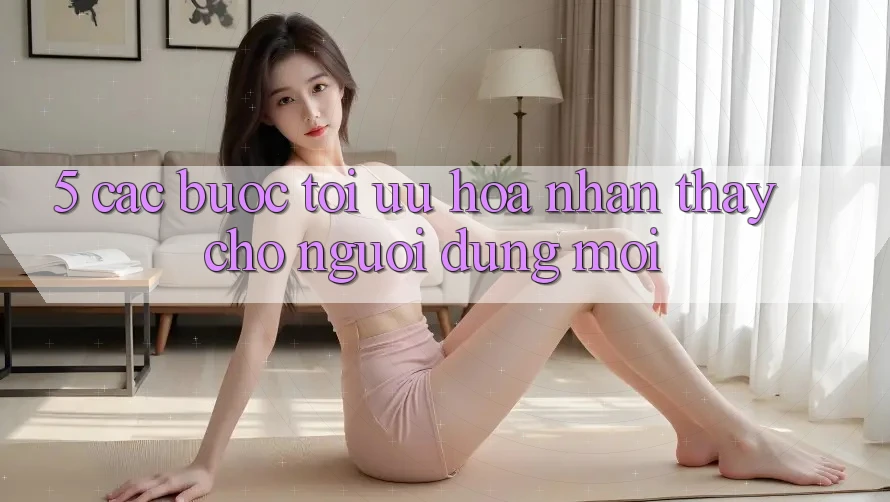 5. Các bước Tối Ưu Hóa Nhận thấy Cho Người dùng Mới 5. Các bước Tối Ưu Hóa Nhận thấy Cho Người dùng Mới