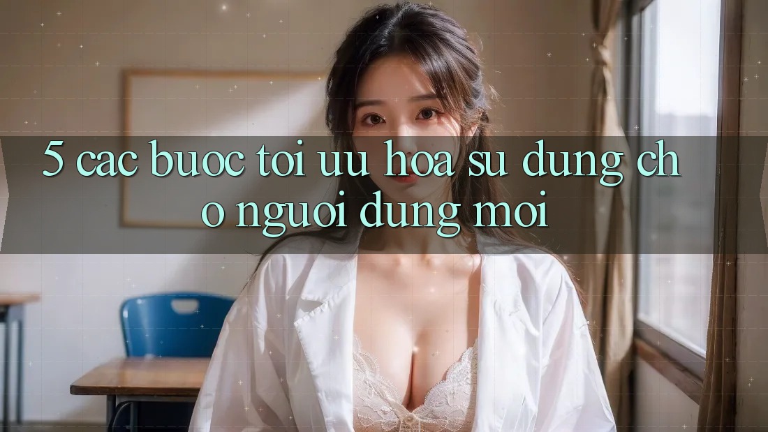 5. Các bước Tối Ưu Hóa Sử dụng Cho Người dùng Mới 5. Các bước Tối Ưu Hóa Sử dụng Cho Người dùng Mới