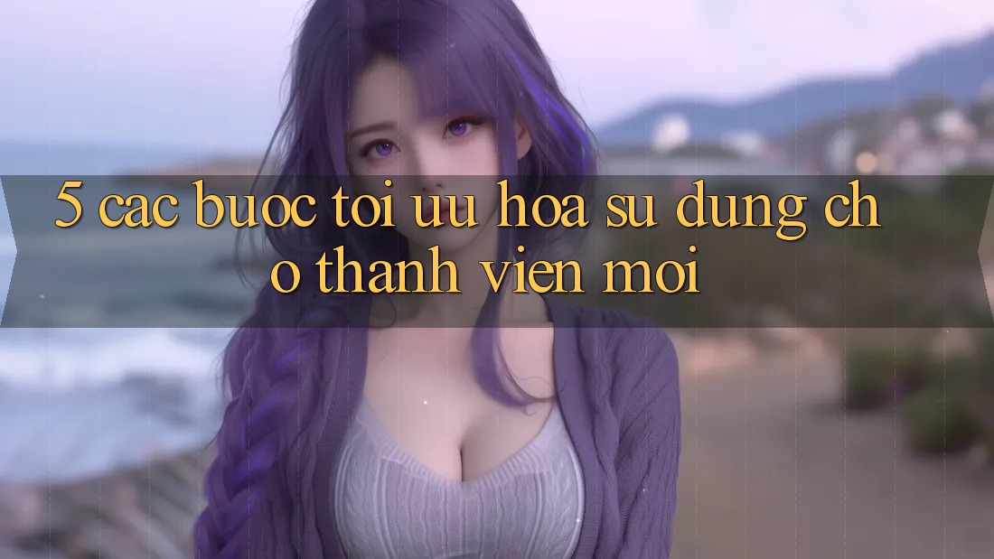 5. Các bước Tối Ưu Hóa Sử dụng Cho Thành Viên Mới 5. Các bước Tối Ưu Hóa Sử dụng Cho Thành Viên Mới