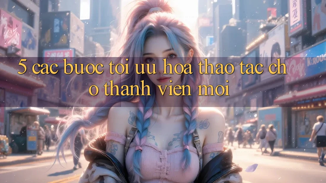 5. Các bước Tối Ưu Hóa Thao tác Cho Thành Viên Mới 5. Các bước Tối Ưu Hóa Thao tác Cho Thành Viên Mới