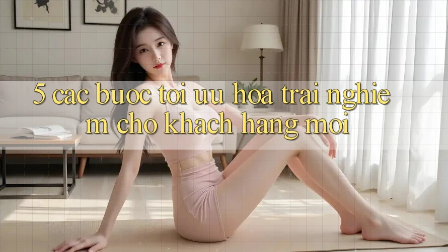 5. Các bước Tối Ưu Hóa Trải nghiệm Cho Khách hàng Mới