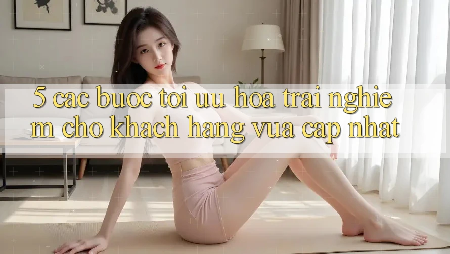 5. Các bước Tối Ưu Hóa Trải nghiệm Cho Khách hàng Vừa cập nhật