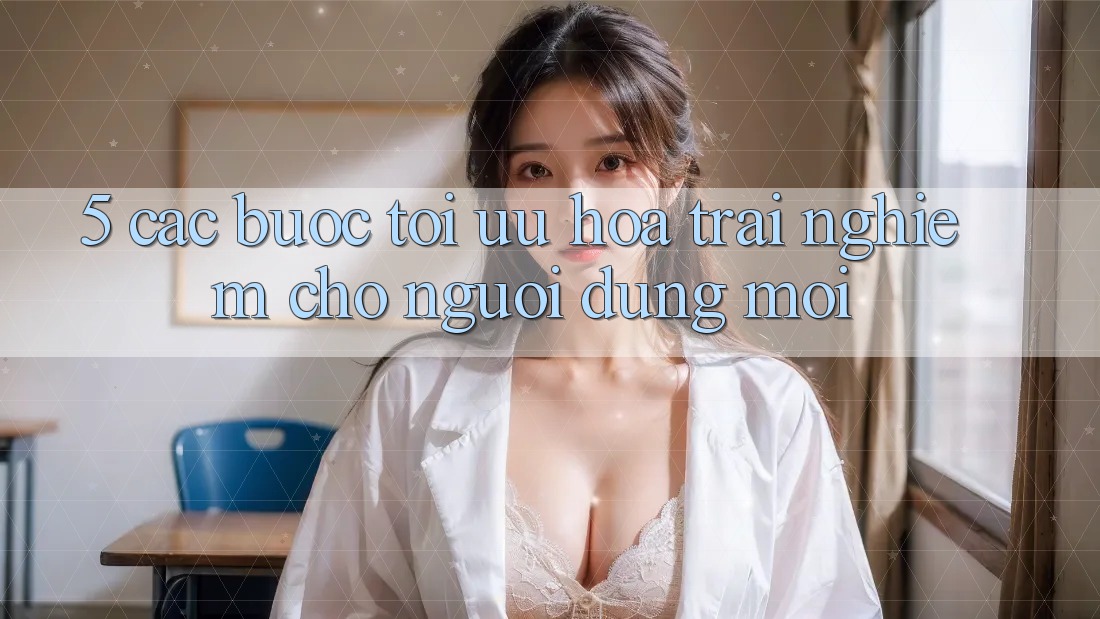 5. Các bước Tối Ưu Hóa Trải Nghiệm Cho Người dùng Mới