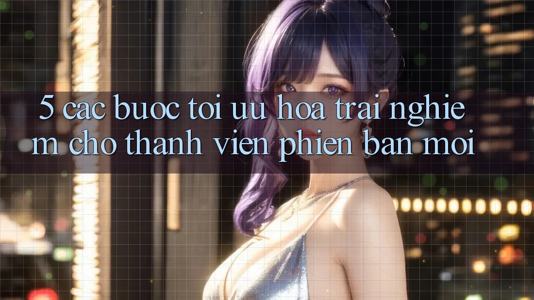5. Các bước Tối Ưu Hóa Trải Nghiệm Cho Thành Viên Phiên bản mới 5. Các bước Tối Ưu Hóa Trải Nghiệm Cho Thành Viên Phiên bản mới