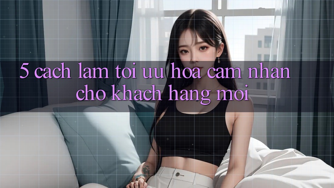 5. Cách làm Tối Ưu Hóa Cảm nhận Cho Khách hàng Mới