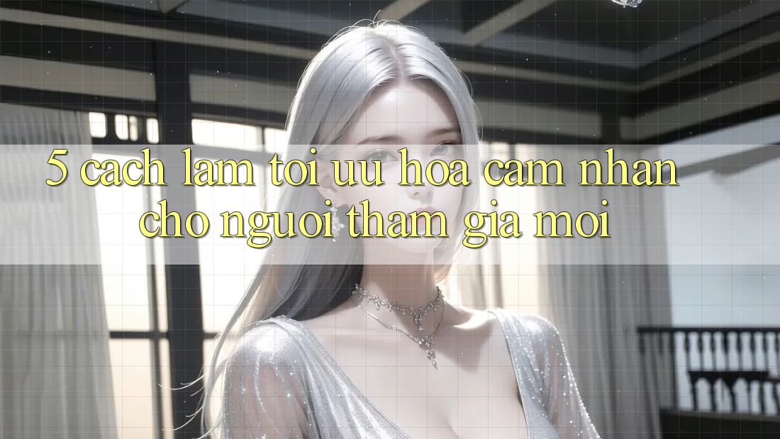 5. Cách làm Tối Ưu Hóa Cảm nhận Cho Người tham gia Mới 5. Cách làm Tối Ưu Hóa Cảm nhận Cho Người tham gia Mới