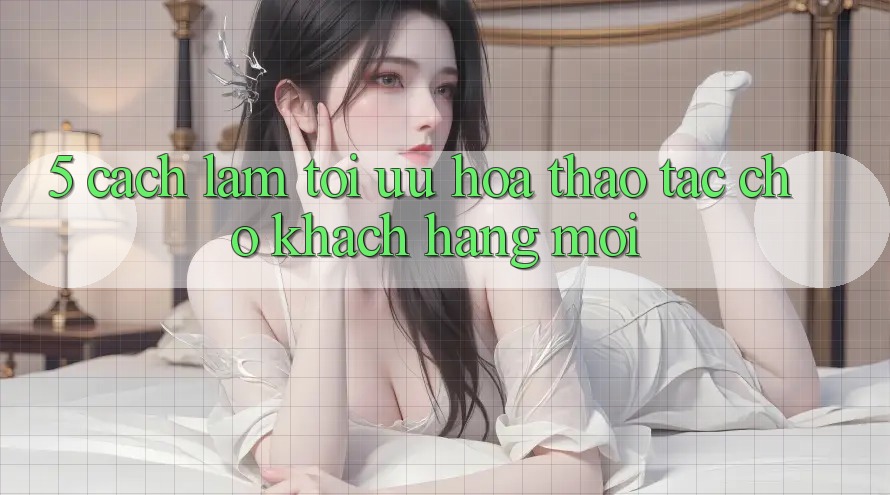 5. Cách làm Tối Ưu Hóa Thao tác Cho Khách hàng Mới