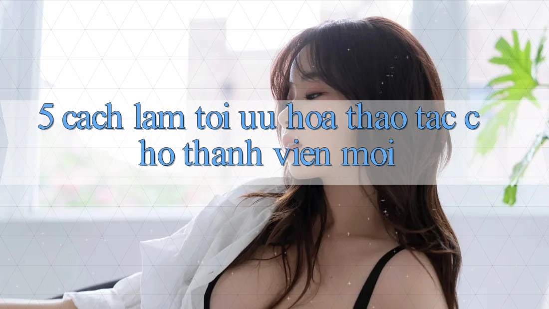5. Cách làm Tối Ưu Hóa Thao tác Cho Thành Viên Mới