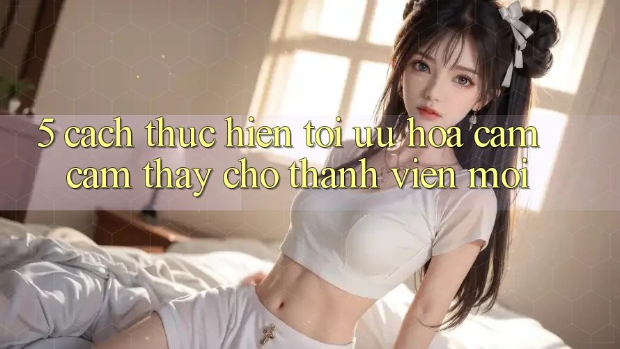 5. Cách thực hiện Tối Ưu Hóa Cảm cảm thấy Cho Thành Viên Mới 5. Cách thực hiện Tối Ưu Hóa Cảm cảm thấy Cho Thành Viên Mới