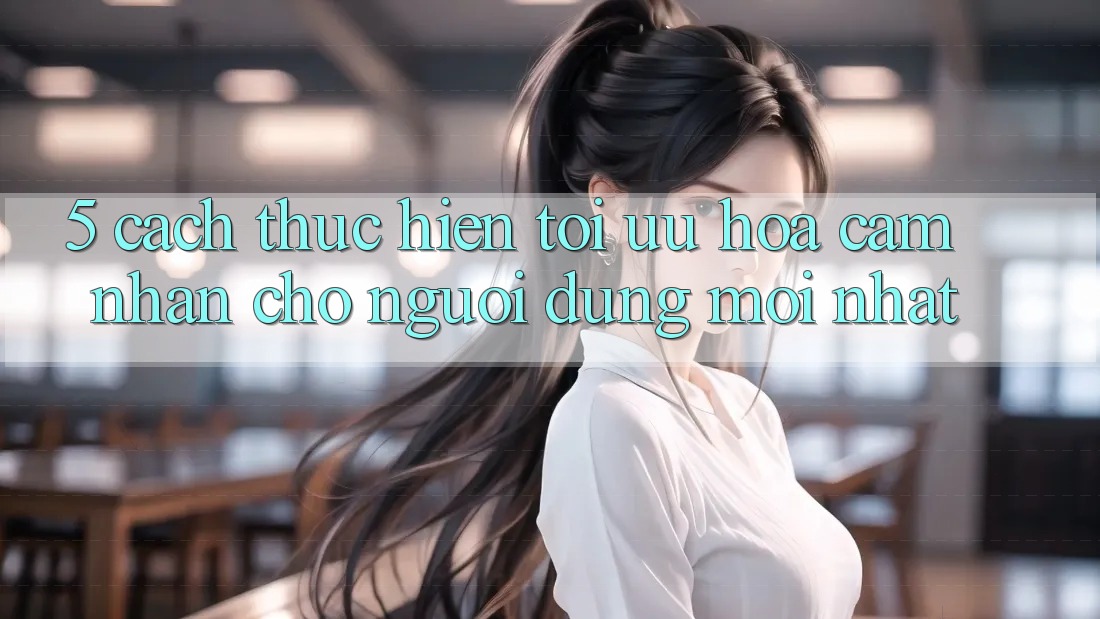 5. Cách thực hiện Tối Ưu Hóa Cảm nhận Cho Người dùng Mới nhất 5. Cách thực hiện Tối Ưu Hóa Cảm nhận Cho Người dùng Mới nhất