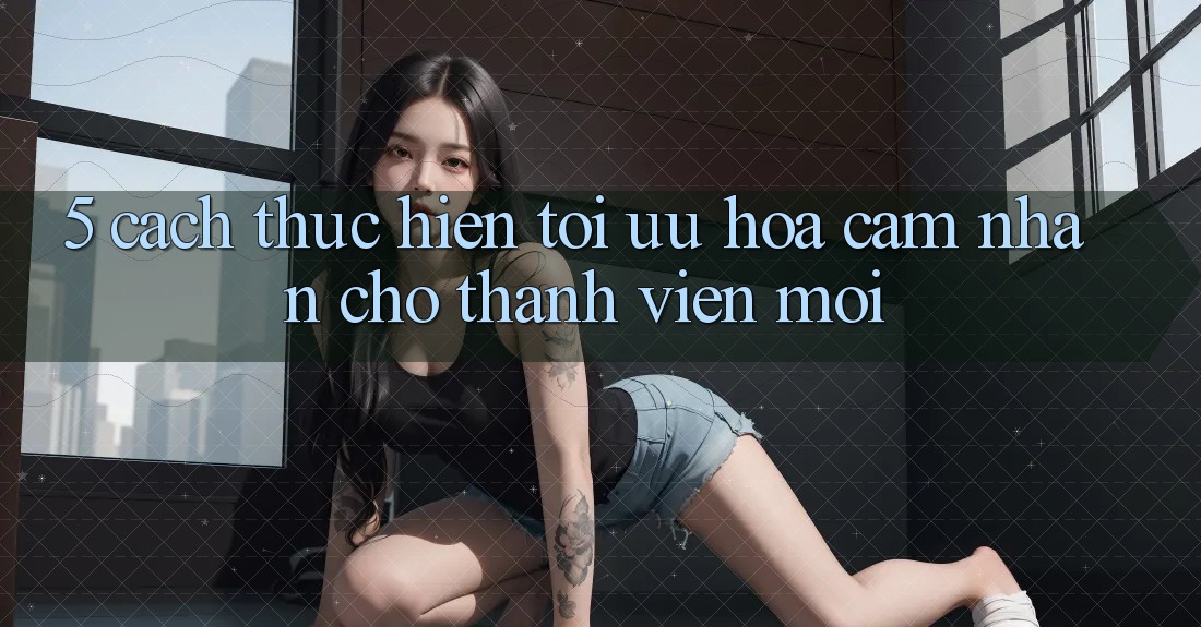 5. Cách thực hiện Tối Ưu Hóa Cảm nhận Cho Thành Viên Mới