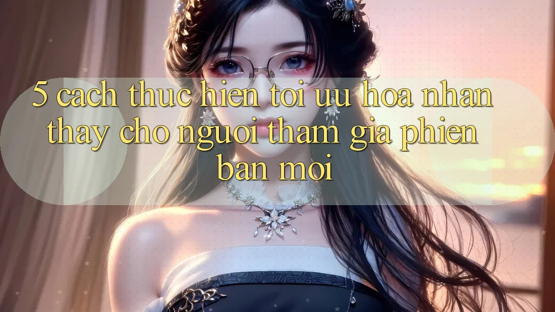 5. Cách thực hiện Tối Ưu Hóa Nhận thấy Cho Người tham gia Phiên bản mới 5. Cách thực hiện Tối Ưu Hóa Nhận thấy Cho Người tham gia Phiên bản mới